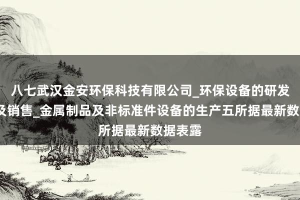 八七武汉金安环保科技有限公司_环保设备的研发_生产及销售_金属制品及非标准件设备的生产五所据最新数据表露